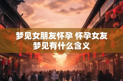 梦见女朋友怀孕 怀孕女友梦见有什么含义 梦见女朋友怀孕 怀孕女友梦见有什么含义