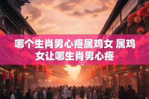 哪个生肖男心疼属鸡女 属鸡女让哪生肖男心疼