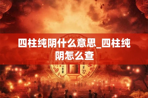 四柱纯阴什么意思_四柱纯阴怎么查 四柱纯阴什么意思_四柱纯阴怎么查