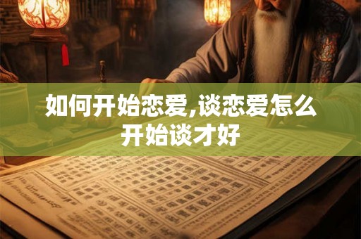 如何开始恋爱,谈恋爱怎么开始谈才好