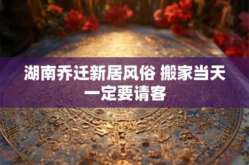 湖南乔迁新居风俗 搬家当天一定要请客
