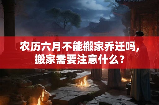 农历六月不能搬家乔迁吗,搬家需要注意什么? 农历六月不能搬家乔迁吗,搬家需要注意什么?