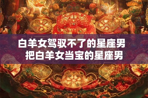 白羊女驾驭不了的星座男 把白羊女当宝的星座男 白羊女驾驭不了的星座男 把白羊女当宝的星座男