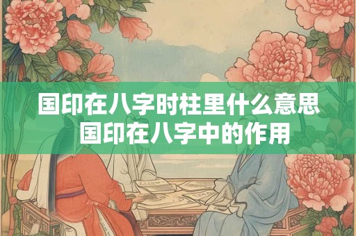 国印在八字时柱里什么意思  国印在八字中的作用