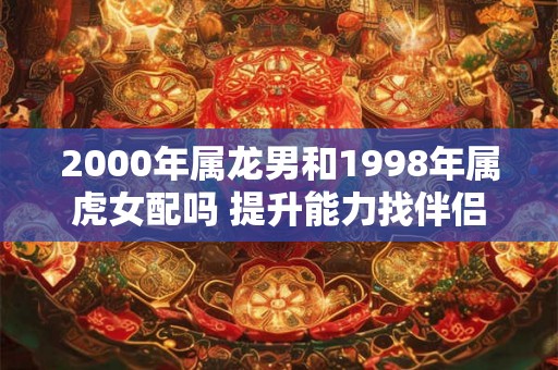 2000年属龙男和1998年属虎女配吗 提升能力找伴侣 2000年属龙男和1998年属虎女配吗 提升能力找伴侣
