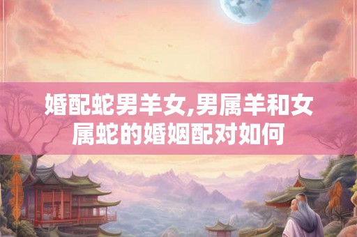 婚配蛇男羊女,男属羊和女属蛇的婚姻配对如何 婚配蛇男羊女,男属羊和女属蛇的婚姻配对如何
