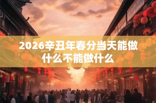 2026辛丑年春分当天能做什么不能做什么