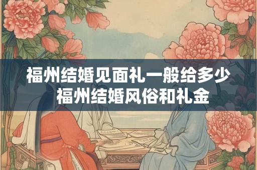 福州结婚见面礼一般给多少  福州结婚风俗和礼金