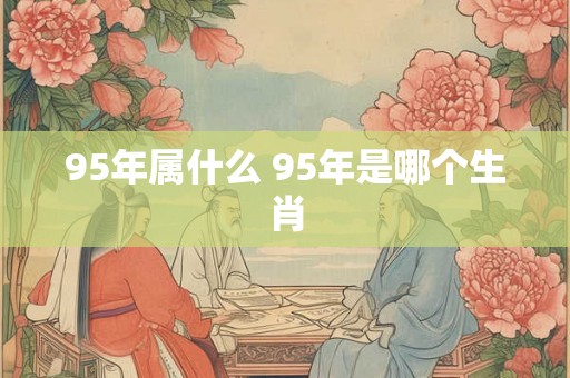 95年属什么 95年是哪个生肖 95年属什么 95年是哪个生肖