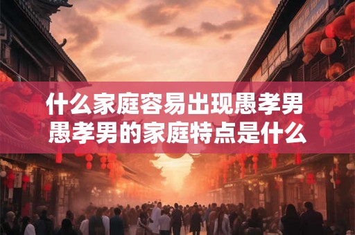 什么家庭容易出现愚孝男 愚孝男的家庭特点是什么