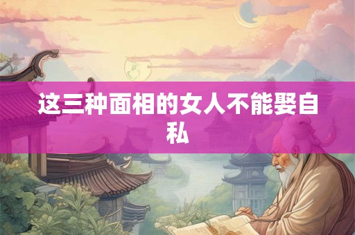 这三种面相的女人不能娶自私 这三种面相的女人不能娶自私
