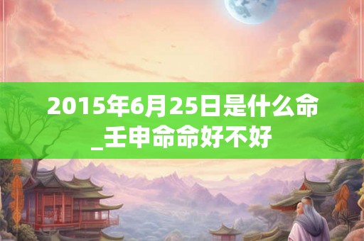 2015年6月25日是什么命_壬申命命好不好