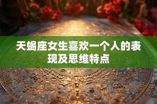 天蝎座女生喜欢一个人的表现及思维特点 天蝎座女生喜欢一个人的表现及思维特点