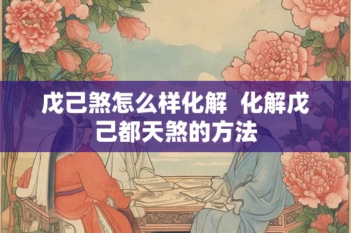 戊己煞怎么样化解  化解戊己都天煞的方法
