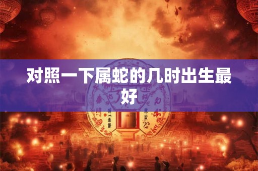 对照一下属蛇的几时出生最好 对照一下属蛇的几时出生最好