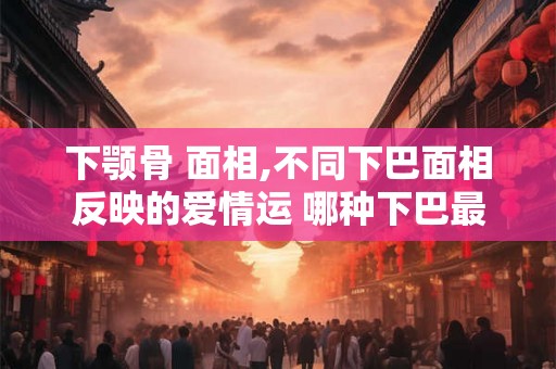 下颚骨 面相,不同下巴面相反映的爱情运 哪种下巴最有福
