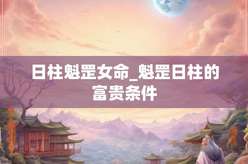 日柱魁罡女命_魁罡日柱的富贵条件 日柱魁罡女命_魁罡日柱的富贵条件