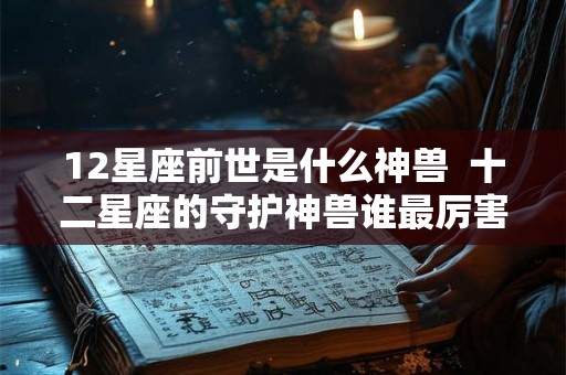 12星座前世是什么神兽 十二星座的守护神兽谁最厉害 12星座前世是什么神兽 十二星座的守护神兽谁最厉害