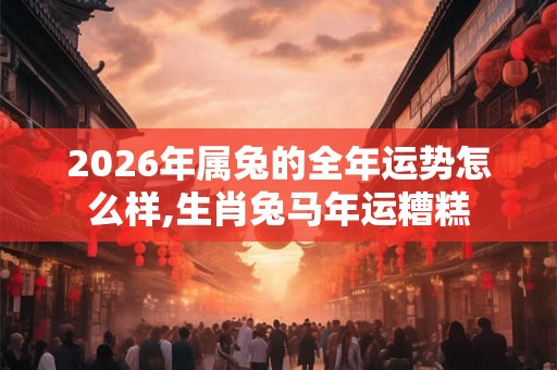 2026年属兔的全年运势怎么样,生肖兔马年运糟糕