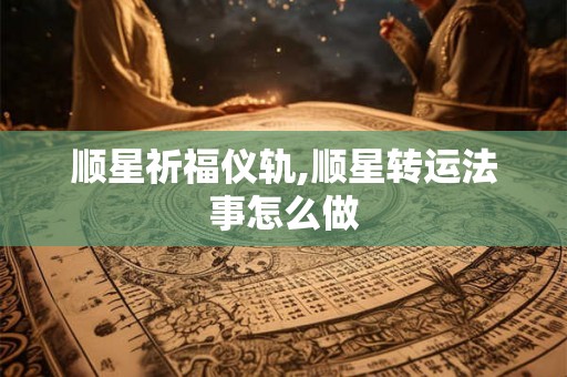 顺星祈福仪轨,顺星转运法事怎么做 顺星祈福仪轨,顺星转运法事怎么做