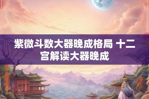 紫微斗数大器晚成格局 十二宫解读大器晚成