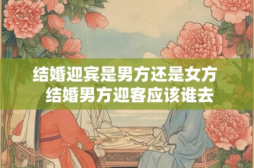 结婚迎宾是男方还是女方  结婚男方迎客应该谁去
