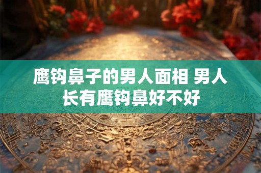 鹰钩鼻子的男人面相 男人长有鹰钩鼻好不好