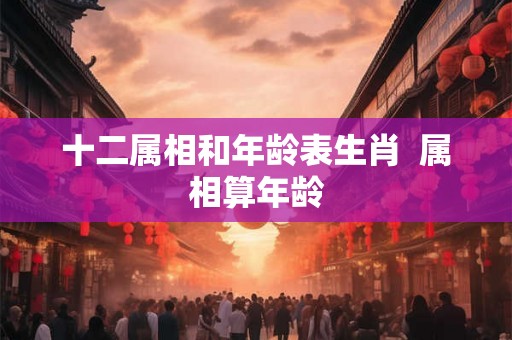十二属相和年龄表生肖 属相算年龄 十二属相和年龄表生肖 属相算年龄