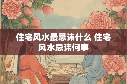 住宅风水最忌讳什么 住宅风水忌讳何事