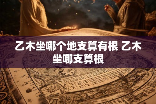 乙木坐哪个地支算有根 乙木坐哪支算根 乙木坐哪个地支算有根 乙木坐哪支算根