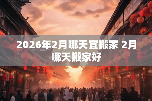 2026年2月哪天宜搬家 2月哪天搬家好