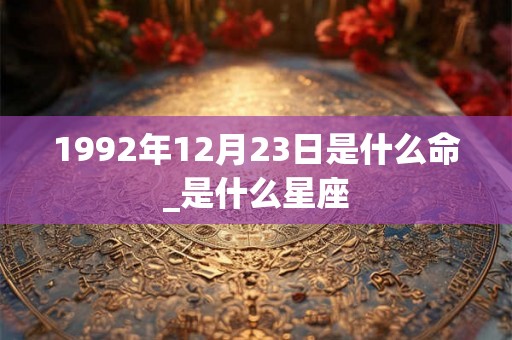 1992年12月23日是什么命_是什么星座