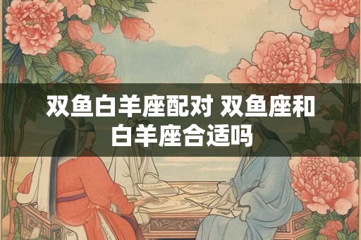 双鱼白羊座配对 双鱼座和白羊座合适吗