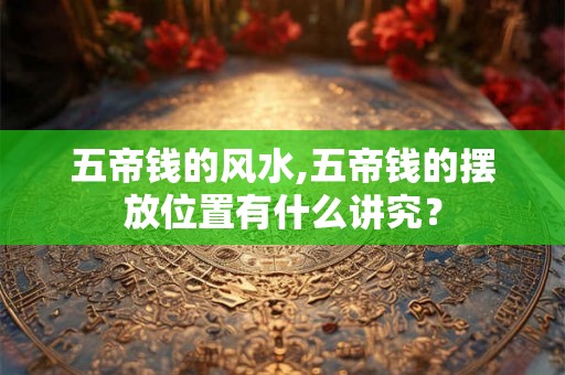 五帝钱的风水,五帝钱的摆放位置有什么讲究？