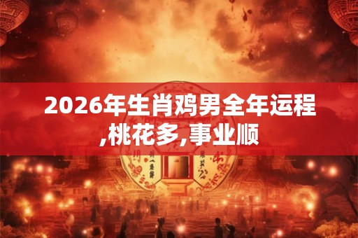 2026年生肖鸡男全年运程,桃花多,事业顺