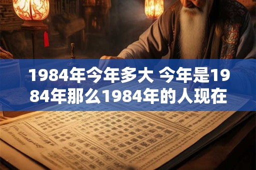 1984年今年多大 今年是1984年那么1984年的人现在多大了 1984年今年多大 今年是1984年那么1984年的人现在多大了
