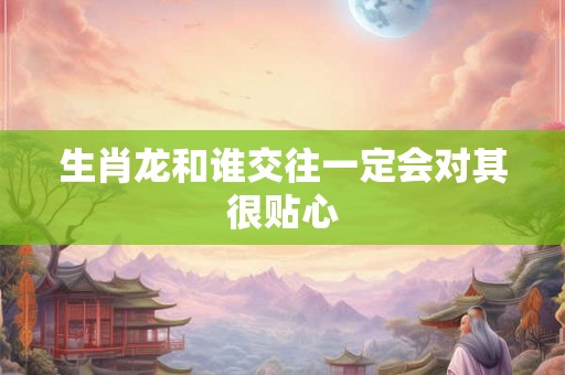 生肖龙和谁交往一定会对其很贴心