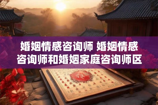 婚姻情感咨询师 婚姻情感咨询师和婚姻家庭咨询师区别