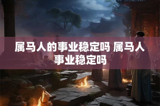 属马人的事业稳定吗 属马人事业稳定吗 属马人的事业稳定吗 属马人事业稳定吗