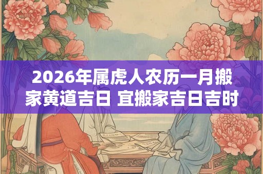 2026年属虎人农历一月搬家黄道吉日 宜搬家吉日吉时查询