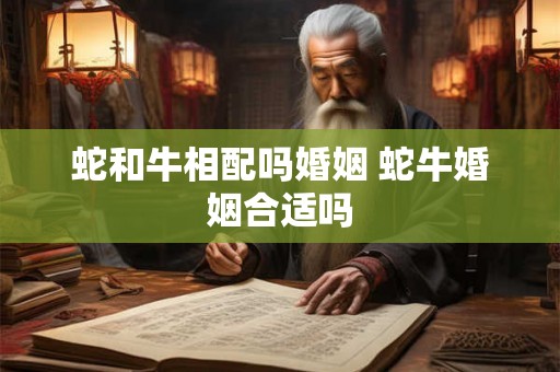 蛇和牛相配吗婚姻 蛇牛婚姻合适吗 蛇和牛相配吗婚姻 蛇牛婚姻合适吗