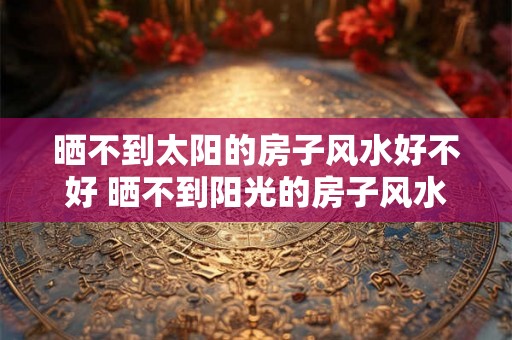 晒不到太阳的房子风水好不好 晒不到阳光的房子风水好吗