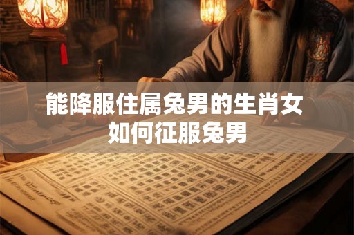 能降服住属兔男的生肖女 如何征服兔男 能降服住属兔男的生肖女 如何征服兔男