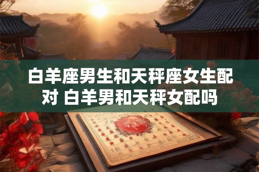 白羊座男生和天秤座女生配对 白羊男和天秤女配吗 白羊座男生和天秤座女生配对 白羊男和天秤女配吗