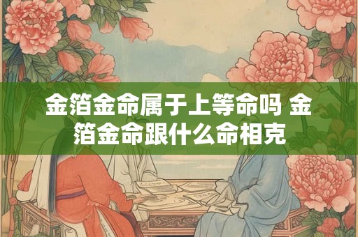 金箔金命属于上等命吗 金箔金命跟什么命相克 金箔金命属于上等命吗 金箔金命跟什么命相克