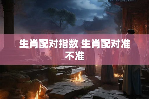 生肖配对指数 生肖配对准不准 生肖配对指数 生肖配对准不准