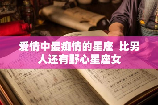 爱情中最痴情的星座 比男人还有野心星座女 爱情中最痴情的星座 比男人还有野心星座女