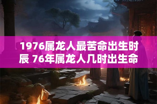 1976属龙人最苦命出生时辰 76年属龙人几时出生命苦 1976属龙人最苦命出生时辰 76年属龙人几时出生命苦