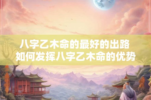 八字乙木命的最好的出路 如何发挥八字乙木命的优势 八字乙木命的最好的出路 如何发挥八字乙木命的优势