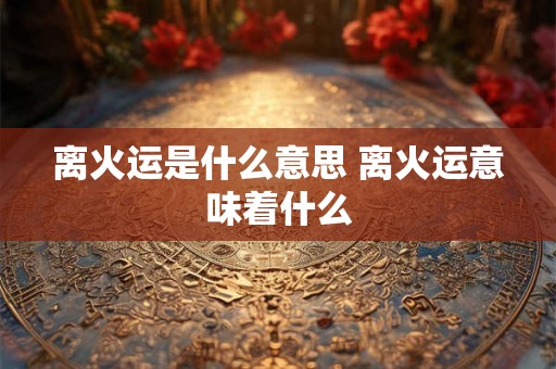 离火运是什么意思 离火运意味着什么